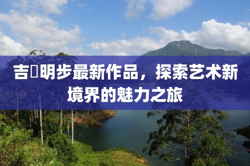 吉沢明步最新作品，探索藝術(shù)新境界的魅力之旅