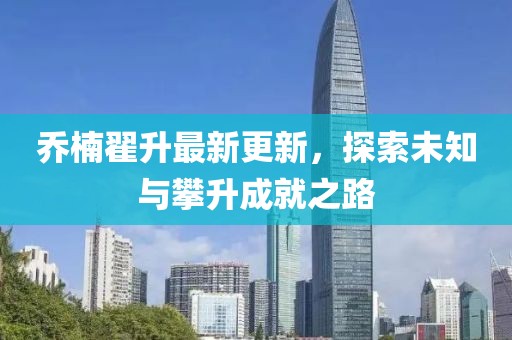 喬楠翟升最新更新，探索未知與攀升成就之路