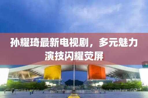 孫耀琦最新電視劇，多元魅力演技閃耀熒屏