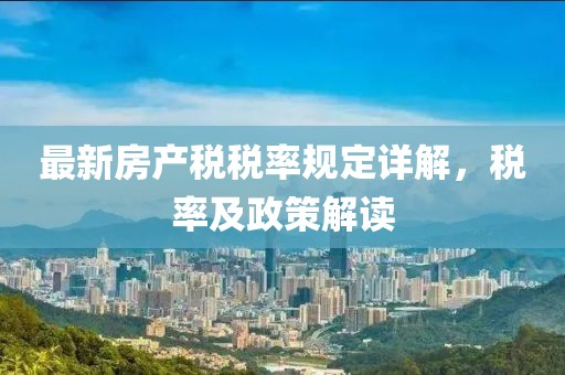 最新房產(chǎn)稅稅率規(guī)定詳解，稅率及政策解讀