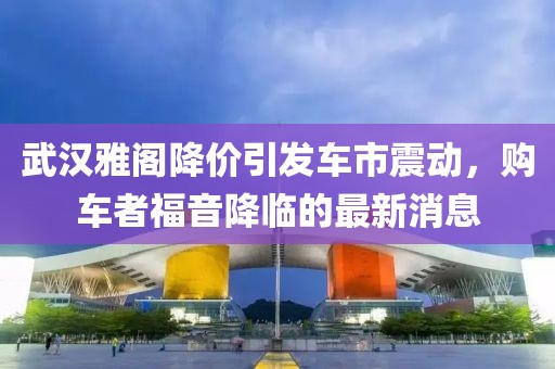 武漢雅閣降價(jià)引發(fā)車市震動(dòng)，購車者福音降臨的最新消息