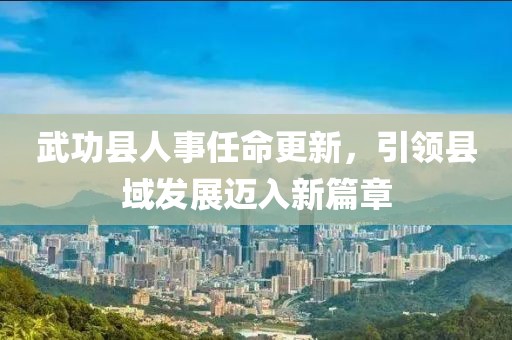 武功縣人事任命更新，引領(lǐng)縣域發(fā)展邁入新篇章
