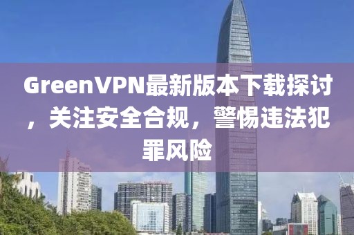 GreenVPN最新版本下載探討，關(guān)注安全合規(guī)，警惕違法犯罪風(fēng)險