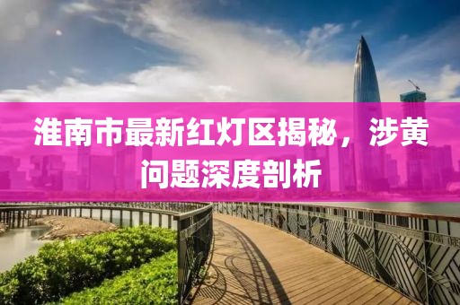 淮南市最新紅燈區(qū)揭秘，涉黃問題深度剖析