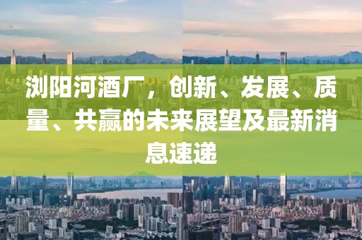 瀏陽(yáng)河酒廠，創(chuàng)新、發(fā)展、質(zhì)量、共贏的未來(lái)展望及最新消息速遞