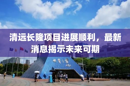 清遠長隆項目進展順利，最新消息揭示未來可期