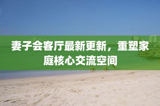 妻子會(huì)客廳最新更新，重塑家庭核心交流空間