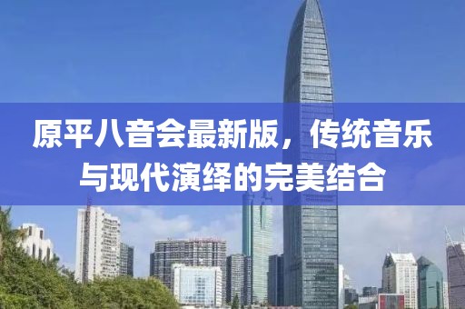 原平八音會(huì)最新版，傳統(tǒng)音樂(lè)與現(xiàn)代演繹的完美結(jié)合