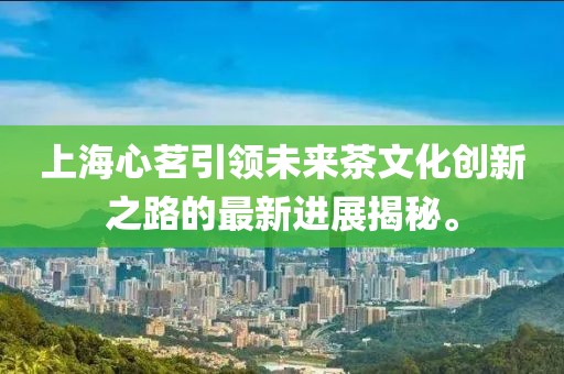 上海心茗引領(lǐng)未來(lái)茶文化創(chuàng)新之路的最新進(jìn)展揭秘。
