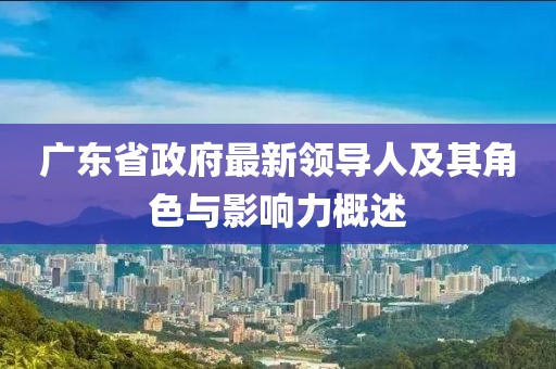 廣東省政府最新領(lǐng)導(dǎo)人及其角色與影響力概述