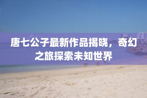 唐七公子最新作品揭曉，奇幻之旅探索未知世界