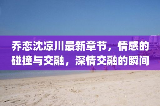 喬戀沈涼川最新章節(jié)，情感的碰撞與交融，深情交融的瞬間