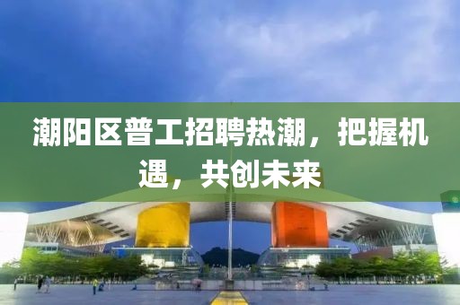 潮陽區(qū)普工招聘熱潮，把握機遇，共創(chuàng)未來