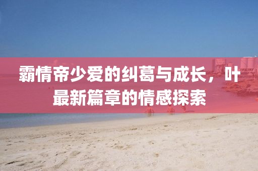 霸情帝少愛(ài)的糾葛與成長(zhǎng)，葉最新篇章的情感探索