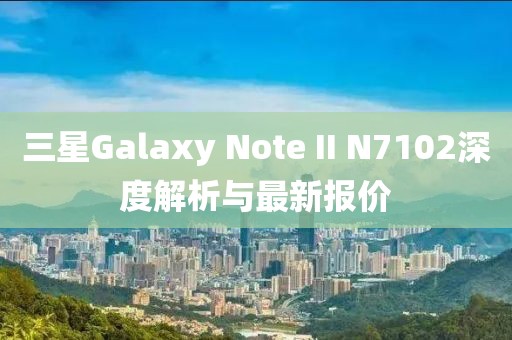 三星Galaxy Note II N7102深度解析與最新報(bào)價(jià)
