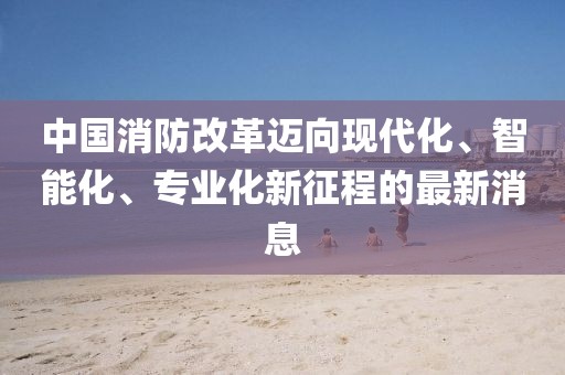 中國消防改革邁向現(xiàn)代化、智能化、專業(yè)化新征程的最新消息