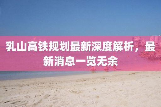 乳山高鐵規(guī)劃最新深度解析，最新消息一覽無余