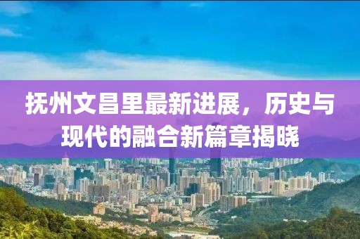 撫州文昌里最新進(jìn)展，歷史與現(xiàn)代的融合新篇章揭曉