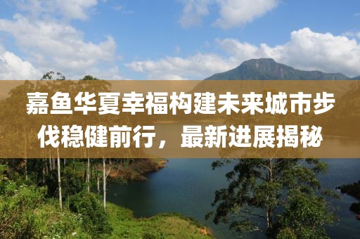 嘉魚華夏幸福構(gòu)建未來城市步伐穩(wěn)健前行，最新進展揭秘