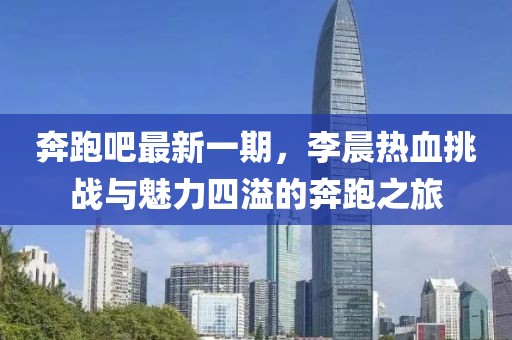 奔跑吧最新一期，李晨熱血挑戰(zhàn)與魅力四溢的奔跑之旅