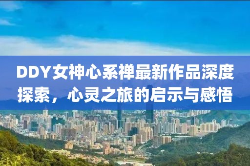 DDY女神心系禪最新作品深度探索，心靈之旅的啟示與感悟