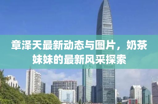 章澤天最新動(dòng)態(tài)與圖片，奶茶妹妹的最新風(fēng)采探索