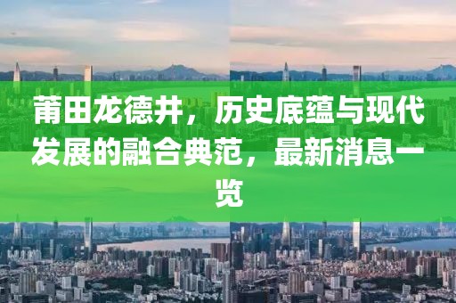 莆田龍德井，歷史底蘊(yùn)與現(xiàn)代發(fā)展的融合典范，最新消息一覽
