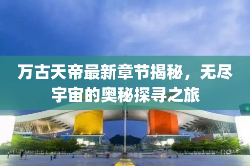 萬古天帝最新章節(jié)揭秘，無盡宇宙的奧秘探尋之旅
