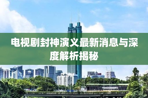 電視劇封神演義最新消息與深度解析揭秘