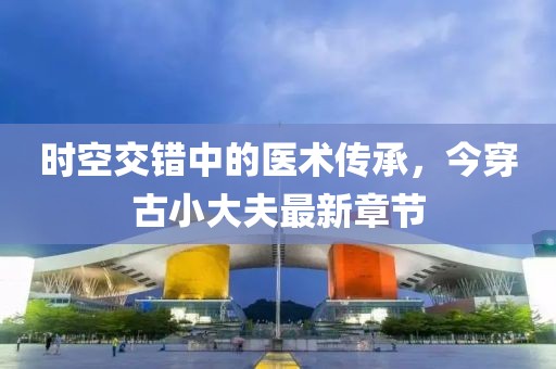 時空交錯中的醫(yī)術(shù)傳承，今穿古小大夫最新章節(jié)