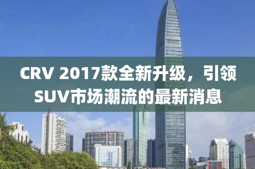 CRV 2017款全新升級，引領(lǐng)SUV市場潮流的最新消息