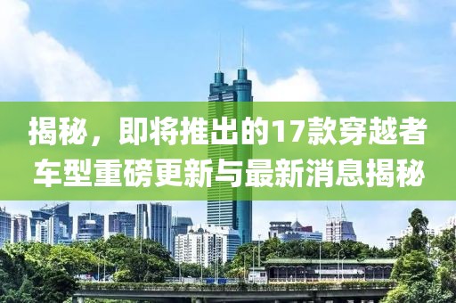 揭秘，即將推出的17款穿越者車型重磅更新與最新消息揭秘