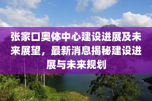 張家口奧體中心建設(shè)進(jìn)展及未來展望，最新消息揭秘建設(shè)進(jìn)展與未來規(guī)劃