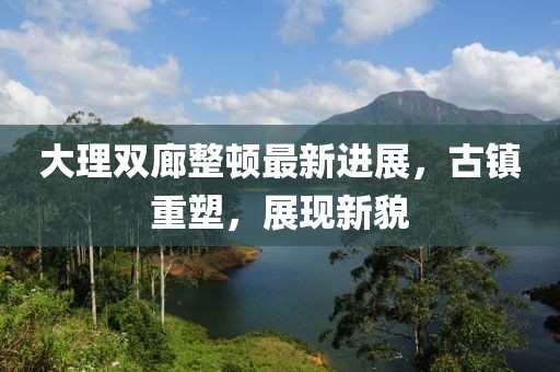 大理雙廊整頓最新進(jìn)展，古鎮(zhèn)重塑，展現(xiàn)新貌