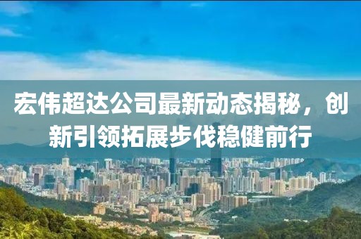 宏偉超達公司最新動態(tài)揭秘，創(chuàng)新引領(lǐng)拓展步伐穩(wěn)健前行