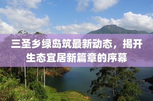 三圣鄉(xiāng)綠島筑最新動態(tài)，揭開生態(tài)宜居新篇章的序幕