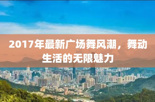 2017年最新廣場舞風(fēng)潮，舞動(dòng)生活的無限魅力