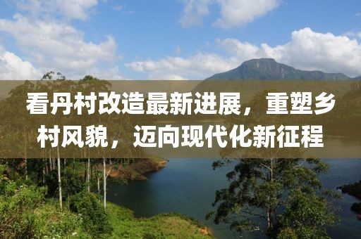 看丹村改造最新進(jìn)展，重塑鄉(xiāng)村風(fēng)貌，邁向現(xiàn)代化新征程