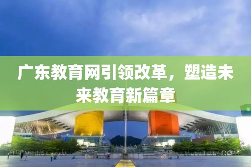 廣東教育網(wǎng)引領(lǐng)改革，塑造未來教育新篇章