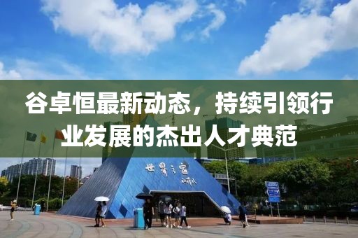 谷卓恒最新動態(tài)，持續(xù)引領(lǐng)行業(yè)發(fā)展的杰出人才典范