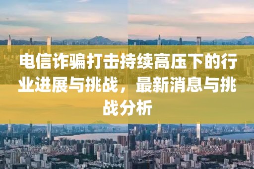 電信詐騙打擊持續(xù)高壓下的行業(yè)進展與挑戰(zhàn)，最新消息與挑戰(zhàn)分析