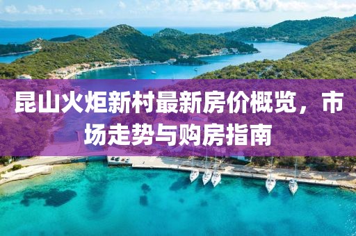 昆山火炬新村最新房?jī)r(jià)概覽，市場(chǎng)走勢(shì)與購房指南