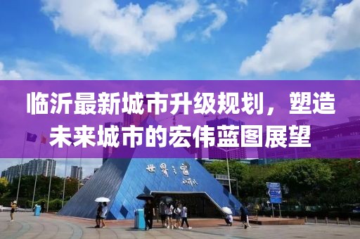 臨沂最新城市升級(jí)規(guī)劃，塑造未來城市的宏偉藍(lán)圖展望