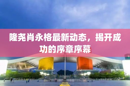 隆堯肖永格最新動態(tài)，揭開成功的序章序幕