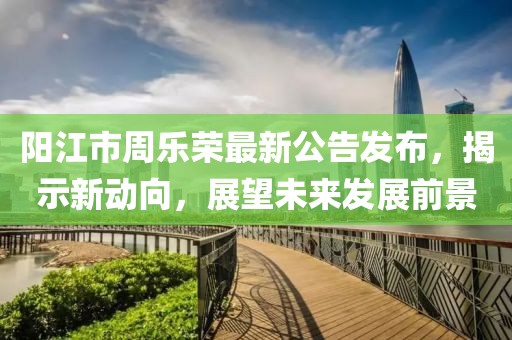 陽江市周樂榮最新公告發(fā)布，揭示新動向，展望未來發(fā)展前景