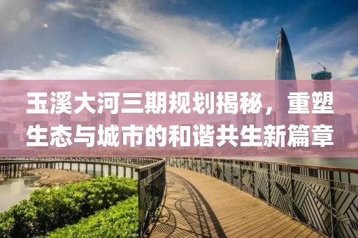 玉溪大河三期規(guī)劃揭秘，重塑生態(tài)與城市的和諧共生新篇章