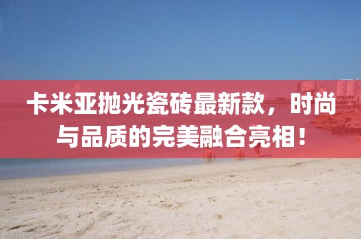卡米亞拋光瓷磚最新款，時尚與品質(zhì)的完美融合亮相！