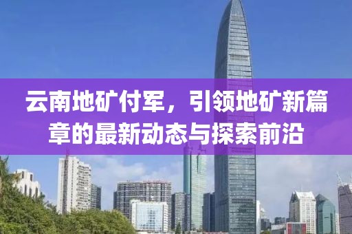 云南地礦付軍，引領(lǐng)地礦新篇章的最新動態(tài)與探索前沿