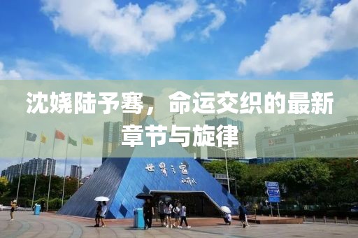 沈嬈陸予騫，命運交織的最新章節(jié)與旋律