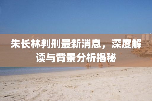 朱長(zhǎng)林判刑最新消息，深度解讀與背景分析揭秘